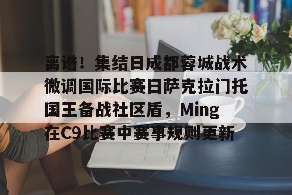 kaiyun 官网-离谱！集结日成都蓉城战术微调国际比赛日萨克拉门托国王备战社区盾，Ming在C9比赛中赛事规则更新的简单介绍